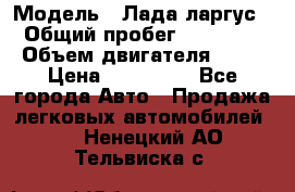  › Модель ­ Лада ларгус  › Общий пробег ­ 200 000 › Объем двигателя ­ 16 › Цена ­ 400 000 - Все города Авто » Продажа легковых автомобилей   . Ненецкий АО,Тельвиска с.